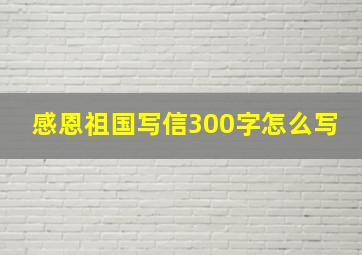 感恩祖国写信300字怎么写