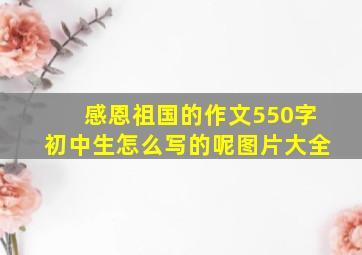 感恩祖国的作文550字初中生怎么写的呢图片大全