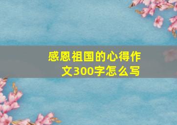 感恩祖国的心得作文300字怎么写