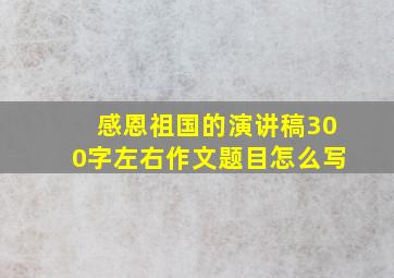 感恩祖国的演讲稿300字左右作文题目怎么写