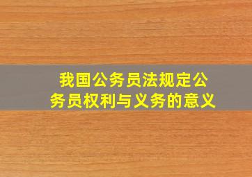 我国公务员法规定公务员权利与义务的意义