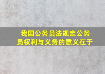 我国公务员法规定公务员权利与义务的意义在于