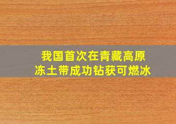 我国首次在青藏高原冻土带成功钻获可燃冰