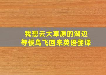 我想去大草原的湖边等候鸟飞回来英语翻译