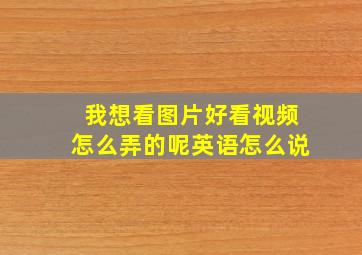 我想看图片好看视频怎么弄的呢英语怎么说