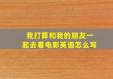 我打算和我的朋友一起去看电影英语怎么写