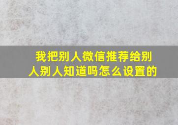 我把别人微信推荐给别人别人知道吗怎么设置的