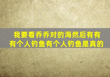 我要看乔乔对的海然后有有有个人钓鱼有个人钓鱼是真的