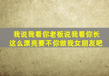 我说我看你老板说我看你长这么漂亮要不你做我女朋友吧