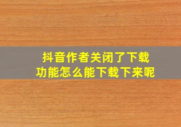 抖音作者关闭了下载功能怎么能下载下来呢