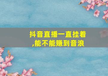 抖音直播一直挂着,能不能赚到音浪