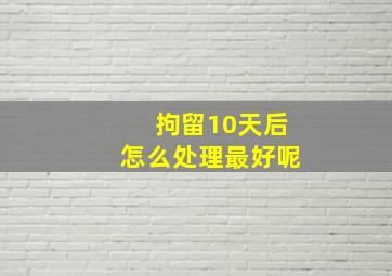 拘留10天后怎么处理最好呢