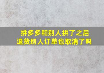 拼多多和别人拼了之后退货别人订单也取消了吗