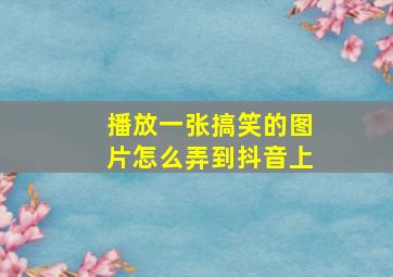 播放一张搞笑的图片怎么弄到抖音上