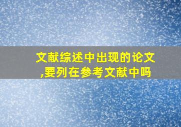 文献综述中出现的论文,要列在参考文献中吗