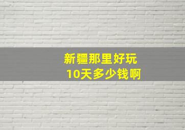 新疆那里好玩10天多少钱啊