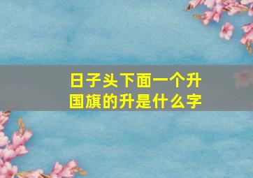 日子头下面一个升国旗的升是什么字