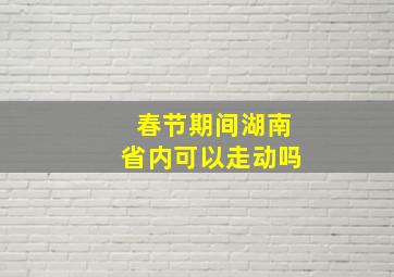 春节期间湖南省内可以走动吗