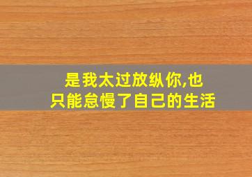 是我太过放纵你,也只能怠慢了自己的生活