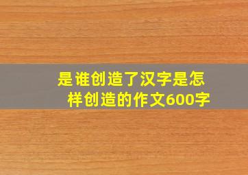 是谁创造了汉字是怎样创造的作文600字