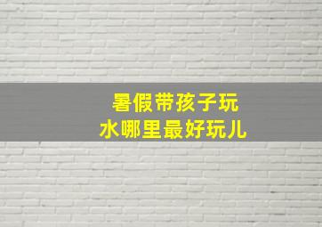 暑假带孩子玩水哪里最好玩儿