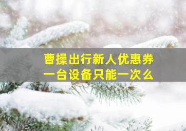 曹操出行新人优惠券一台设备只能一次么