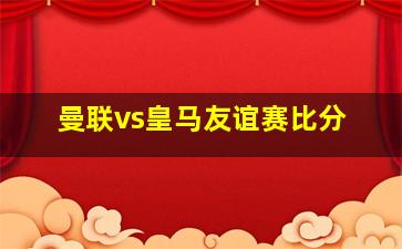 曼联vs皇马友谊赛比分