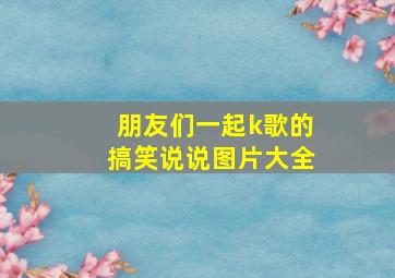 朋友们一起k歌的搞笑说说图片大全