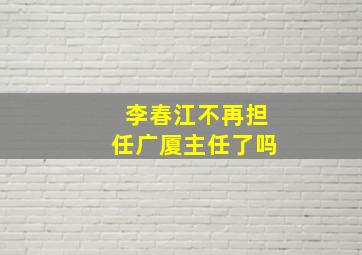 李春江不再担任广厦主任了吗