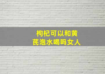 枸杞可以和黄芪泡水喝吗女人