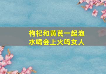 枸杞和黄芪一起泡水喝会上火吗女人