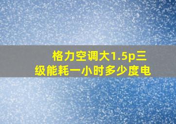 格力空调大1.5p三级能耗一小时多少度电