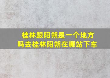 桂林跟阳朔是一个地方吗去桂林阳朔在哪站下车