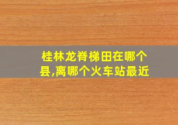 桂林龙脊梯田在哪个县,离哪个火车站最近