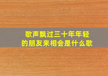 歌声飘过三十年年轻的朋友来相会是什么歌