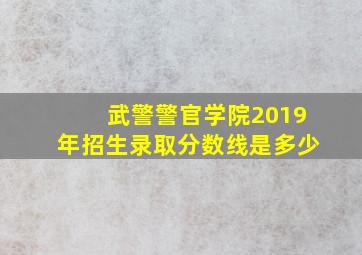 武警警官学院2019年招生录取分数线是多少