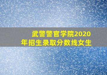 武警警官学院2020年招生录取分数线女生