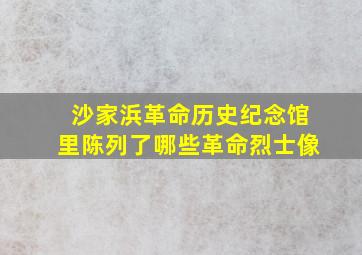 沙家浜革命历史纪念馆里陈列了哪些革命烈士像