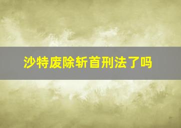 沙特废除斩首刑法了吗