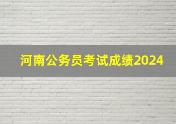 河南公务员考试成绩2024