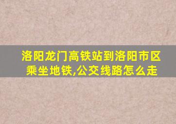 洛阳龙门高铁站到洛阳市区乘坐地铁,公交线路怎么走