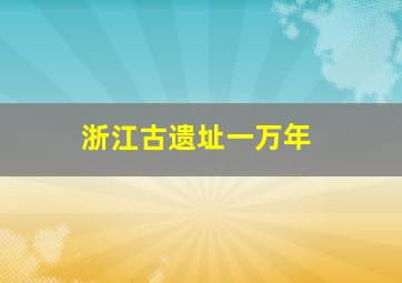 浙江古遗址一万年