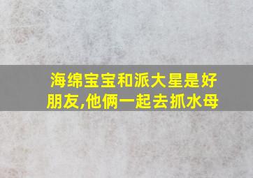 海绵宝宝和派大星是好朋友,他俩一起去抓水母