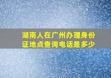 湖南人在广州办理身份证地点查询电话是多少