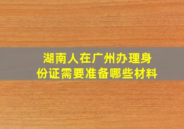 湖南人在广州办理身份证需要准备哪些材料