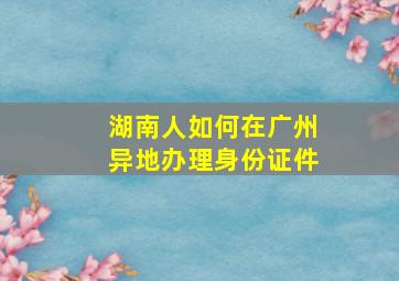 湖南人如何在广州异地办理身份证件