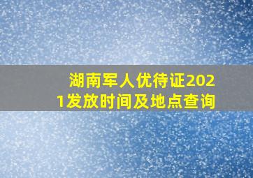 湖南军人优待证2021发放时间及地点查询