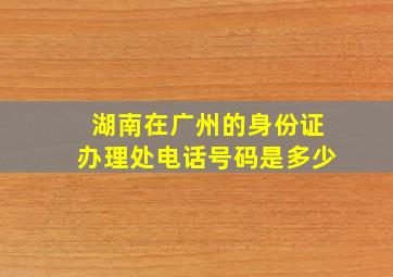 湖南在广州的身份证办理处电话号码是多少