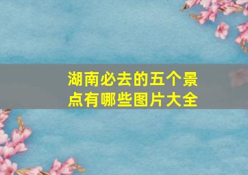 湖南必去的五个景点有哪些图片大全