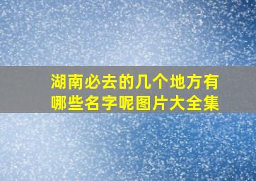 湖南必去的几个地方有哪些名字呢图片大全集